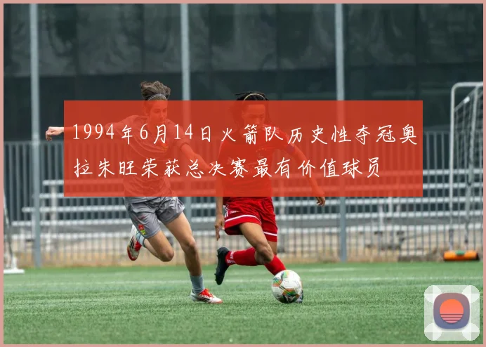 1994年6月14日火箭队历史性夺冠奥拉朱旺荣获总决赛最有价值球员