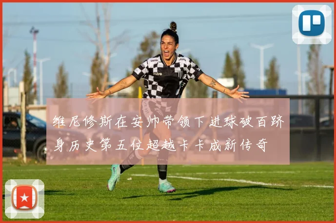 维尼修斯在安帅带领下进球破百跻身历史第五位超越卡卡成新传奇