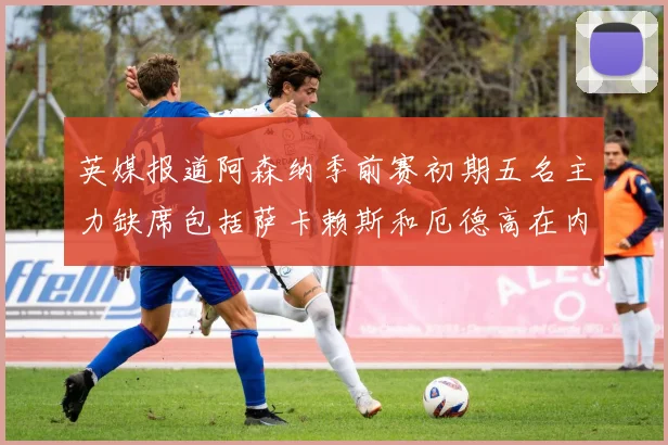 英媒报道阿森纳季前赛初期五名主力缺席包括萨卡赖斯和厄德高在内