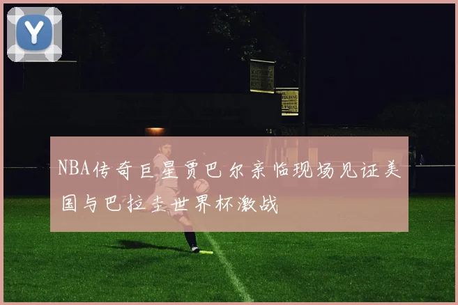 NBA传奇巨星贾巴尔亲临现场见证美国与巴拉圭世界杯激战