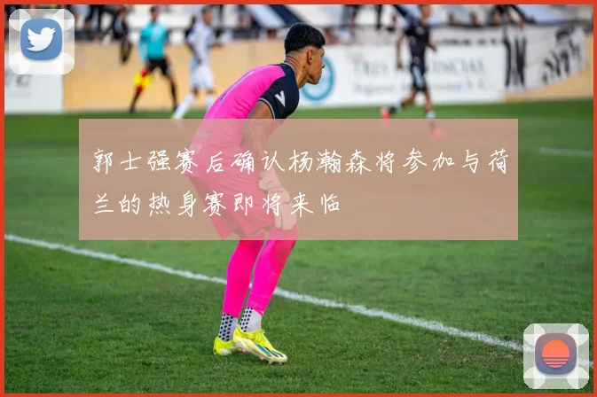 郭士强赛后确认杨瀚森将参加与荷兰的热身赛即将来临