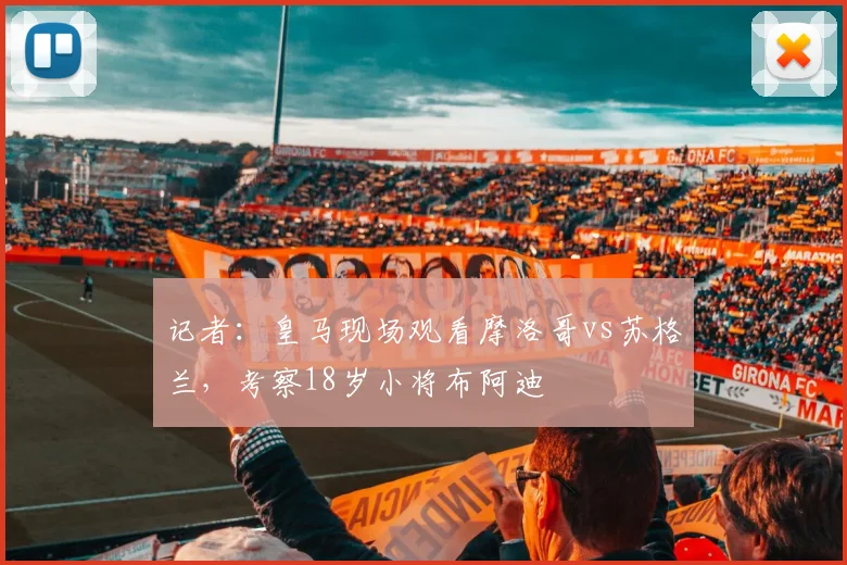 记者：皇马现场观看摩洛哥vs苏格兰，考察18岁小将布阿迪