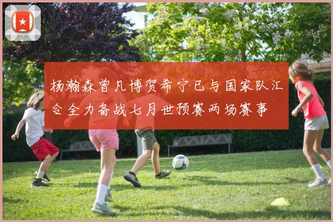 杨瀚森曾凡博贺希宁已与国家队汇合全力备战七月世预赛两场赛事