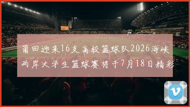 莆田迎来16支高校篮球队2026海峡两岸大学生篮球赛将于7月18日精彩开幕