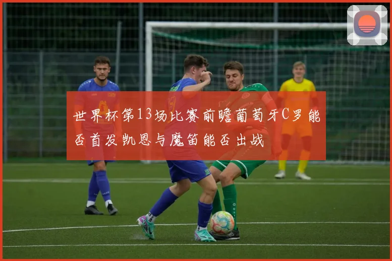 世界杯第13场比赛前瞻葡萄牙C罗能否首发凯恩与魔笛能否出战