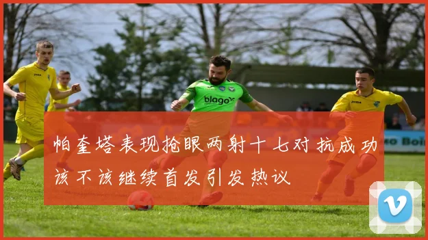 帕奎塔表现抢眼两射十七对抗成功该不该继续首发引发热议