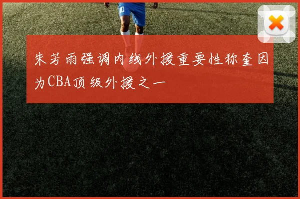 朱芳雨强调内线外援重要性称奎因为CBA顶级外援之一