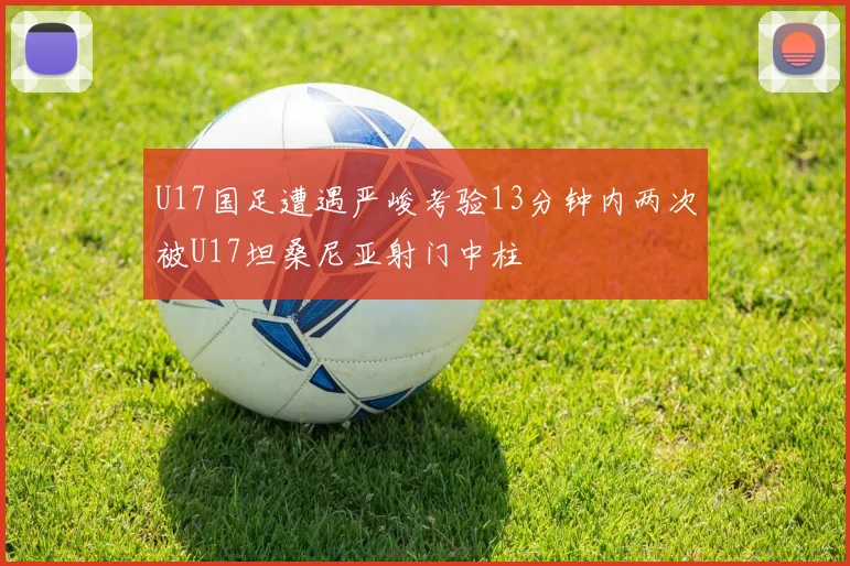 U17国足遭遇严峻考验13分钟内两次被U17坦桑尼亚射门中柱