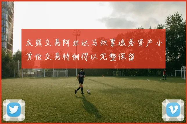 灰熊交易阿尔达马积累选秀资产小贾伦交易特例得以完整保留