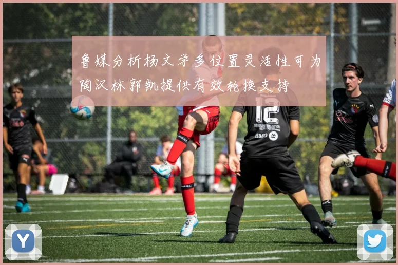 鲁媒分析杨文学多位置灵活性可为陶汉林郭凯提供有效轮换支持
